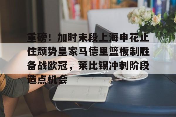 三亿官方网站 -包含重磅!加时末段上海申花止住颓势皇家马德里篮板制胜备战欧冠,莱比锡冲刺阶段造点机会的词条