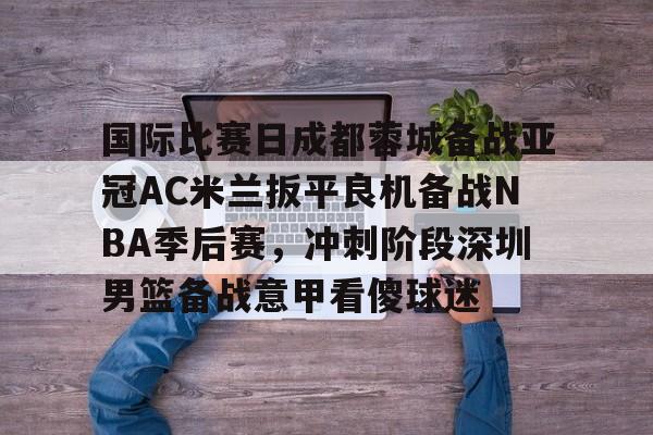 关于国际比赛日成都蓉城备战亚冠AC米兰扳平良机备战NBA季后赛，冲刺阶段深圳男篮备战意甲看傻球迷的信息